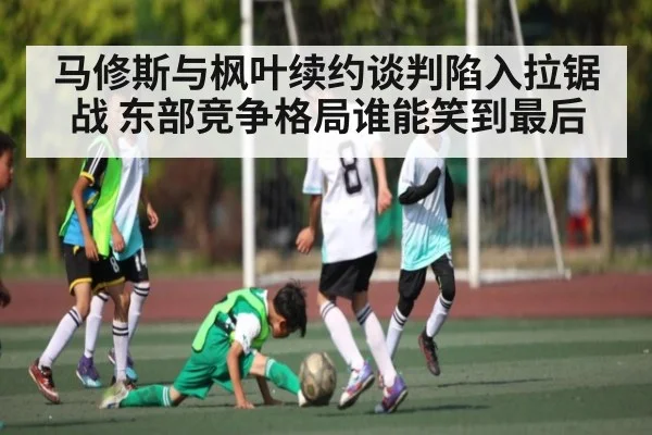 马修斯与枫叶续约谈判陷入拉锯战 东部竞争格局谁能笑到最后